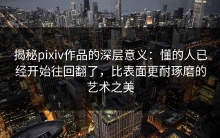 揭秘pixiv作品的深层意义：懂的人已经开始往回翻了，比表面更耐琢磨的艺术之美