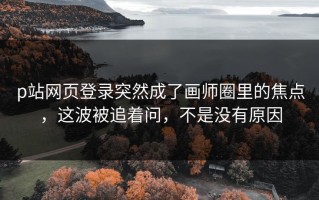 p站网页登录突然成了画师圈里的焦点，这波被追着问，不是没有原因