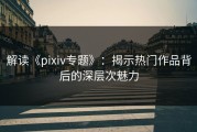 解读《pixiv专题》：揭示热门作品背后的深层次魅力