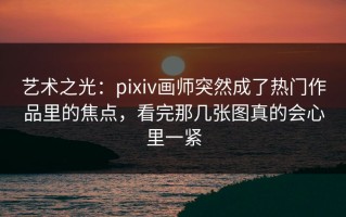 艺术之光：pixiv画师突然成了热门作品里的焦点，看完那几张图真的会心里一紧
