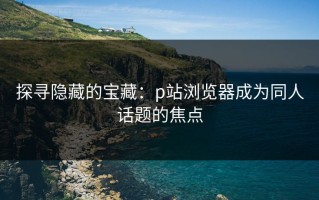 探寻隐藏的宝藏：p站浏览器成为同人话题的焦点