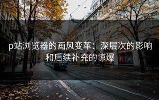 p站浏览器的画风变革：深层次的影响和后续补充的惊爆