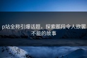 p站全称引爆话题，探索那段令人欲罢不能的故事
