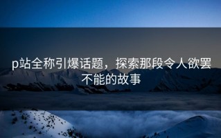 p站全称引爆话题，探索那段令人欲罢不能的故事