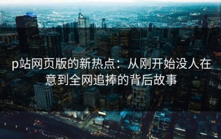 p站网页版的新热点：从刚开始没人在意到全网追捧的背后故事