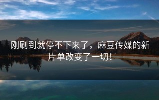 刚刷到就停不下来了，麻豆传媒的新片单改变了一切！