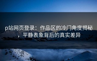 p站网页登录：作品区的冷门角度揭秘，平静表象背后的真实差异