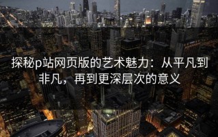 探秘p站网页版的艺术魅力：从平凡到非凡，再到更深层次的意义