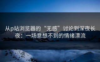 从p站浏览器的“无感”讨论到深夜长夜：一场意想不到的情绪漂流