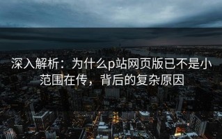 深入解析：为什么p站网页版已不是小范围在传，背后的复杂原因