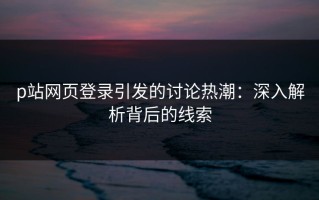 p站网页登录引发的讨论热潮：深入解析背后的线索