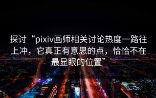 探讨“pixiv画师相关讨论热度一路往上冲，它真正有意思的点，恰恰不在最显眼的位置”