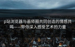 p站浏览器与画师圈共同创造的情感共鸣——带你深入感受艺术的力量