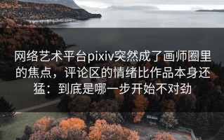 网络艺术平台pixiv突然成了画师圈里的焦点，评论区的情绪比作品本身还猛：到底是哪一步开始不对劲