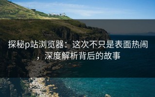 探秘p站浏览器：这次不只是表面热闹，深度解析背后的故事