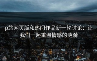 p站网页版和热门作品新一轮讨论：让我们一起重温情感的涟漪