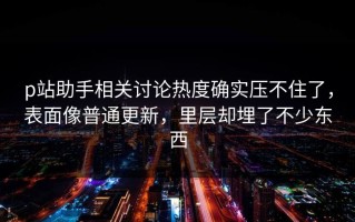 p站助手相关讨论热度确实压不住了，表面像普通更新，里层却埋了不少东西