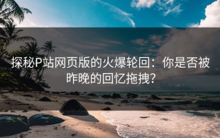 探秘P站网页版的火爆轮回：你是否被昨晚的回忆拖拽？