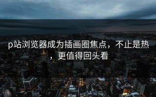 p站浏览器成为插画圈焦点，不止是热，更值得回头看