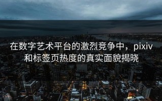 在数字艺术平台的激烈竞争中，pixiv和标签页热度的真实面貌揭晓