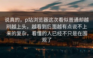 说真的，p站浏览器这次看似普通却越刷越上头，越看到后面越有点说不上来的复杂，看懂的人已经不只是在围观了