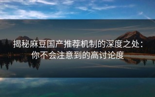 揭秘麻豆国产推荐机制的深度之处：你不会注意到的高讨论度