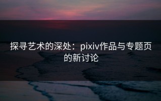 探寻艺术的深处：pixiv作品与专题页的新讨论