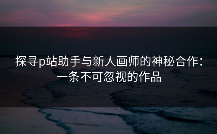 探寻p站助手与新人画师的神秘合作：一条不可忽视的作品-第1张图片-p站影视站 | p站镜像热门视频