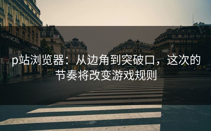 p站浏览器：从边角到突破口，这次的节奏将改变游戏规则-第1张图片-p站影视站 | p站镜像热门视频