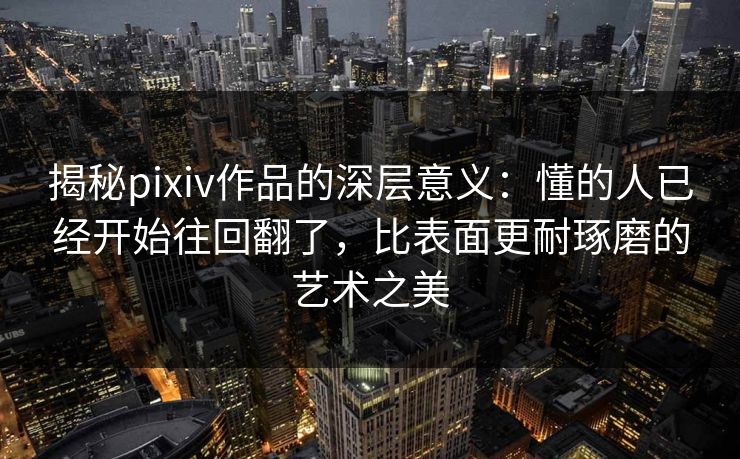 揭秘pixiv作品的深层意义：懂的人已经开始往回翻了，比表面更耐琢磨的艺术之美-第1张图片-p站影视站 | p站镜像热门视频