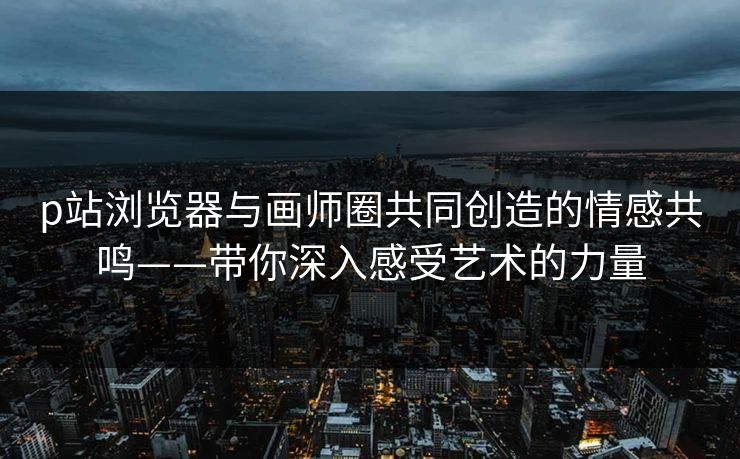 p站浏览器与画师圈共同创造的情感共鸣——带你深入感受艺术的力量-第1张图片-p站影视站 | p站镜像热门视频