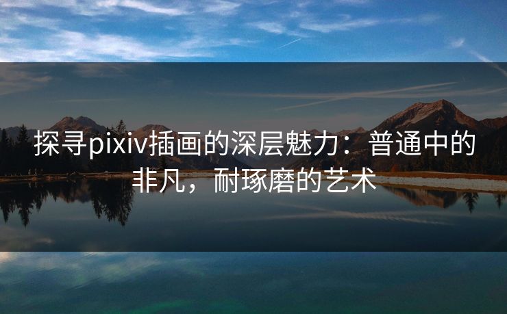探寻pixiv插画的深层魅力：普通中的非凡，耐琢磨的艺术-第1张图片-p站影视站 | p站镜像热门视频
