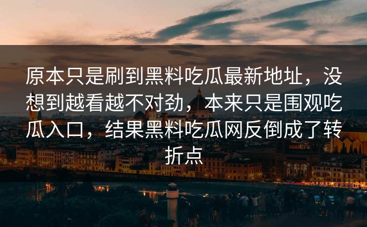 原本只是刷到黑料吃瓜最新地址，没想到越看越不对劲，本来只是围观吃瓜入口，结果黑料吃瓜网反倒成了转折点-第1张图片-p站影视站 | p站镜像热门视频