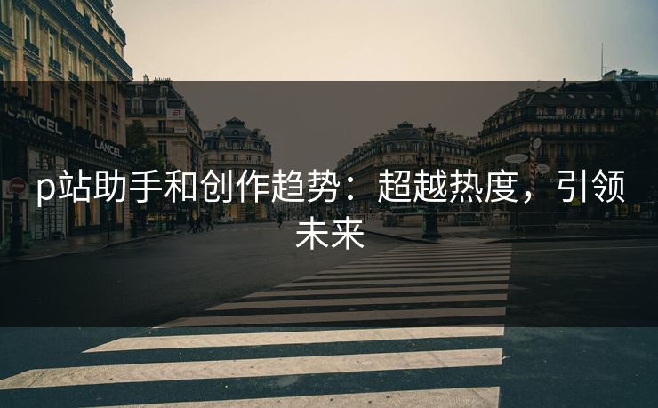 p站助手和创作趋势：超越热度，引领未来-第1张图片-p站影视站 | p站镜像热门视频