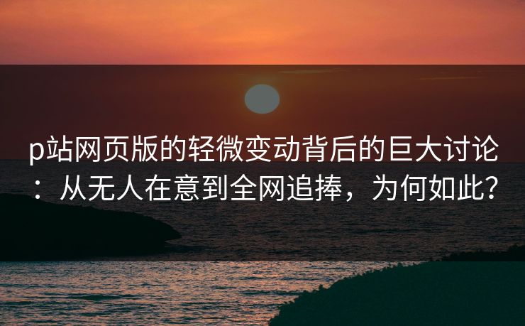 p站网页版的轻微变动背后的巨大讨论：从无人在意到全网追捧，为何如此？-第1张图片-p站影视站 | p站镜像热门视频