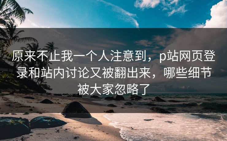 原来不止我一个人注意到，p站网页登录和站内讨论又被翻出来，哪些细节被大家忽略了-第1张图片-p站影视站 | p站镜像热门视频