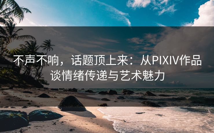不声不响，话题顶上来：从PIXIV作品谈情绪传递与艺术魅力-第1张图片-p站影视站 | p站镜像热门视频