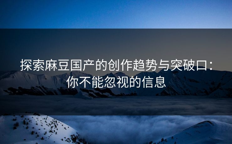 探索麻豆国产的创作趋势与突破口：你不能忽视的信息-第1张图片-p站影视站 | p站镜像热门视频
