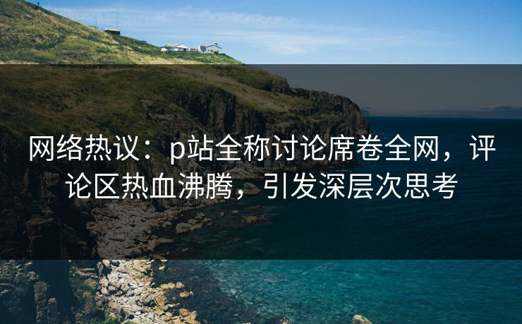 网络热议：p站全称讨论席卷全网，评论区热血沸腾，引发深层次思考-第1张图片-p站影视站 | p站镜像热门视频