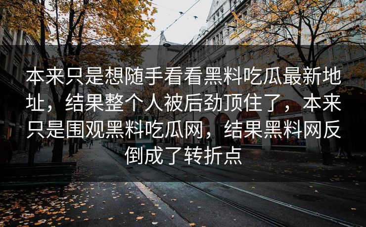 本来只是想随手看看黑料吃瓜最新地址，结果整个人被后劲顶住了，本来只是围观黑料吃瓜网，结果黑料网反倒成了转折点-第1张图片-p站影视站 | p站镜像热门视频