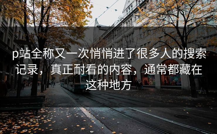 p站全称又一次悄悄进了很多人的搜索记录，真正耐看的内容，通常都藏在这种地方-第1张图片-p站影视站 | p站镜像热门视频