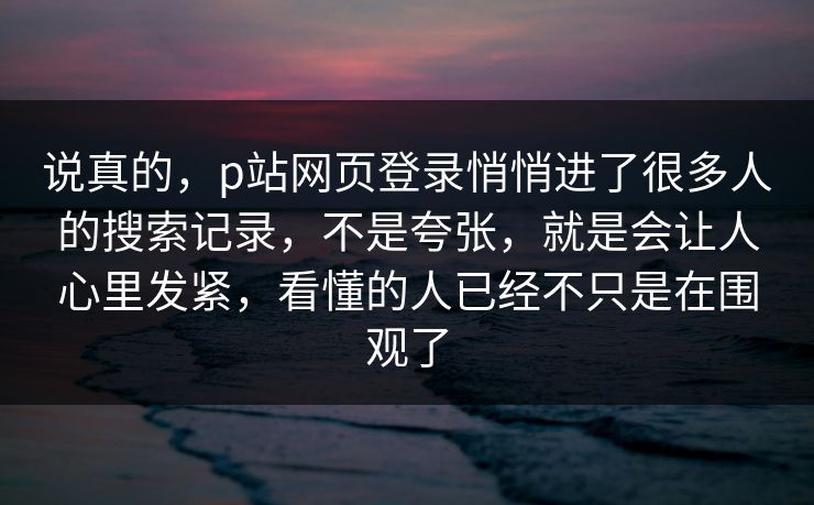 说真的，p站网页登录悄悄进了很多人的搜索记录，不是夸张，就是会让人心里发紧，看懂的人已经不只是在围观了-第1张图片-p站影视站 | p站镜像热门视频