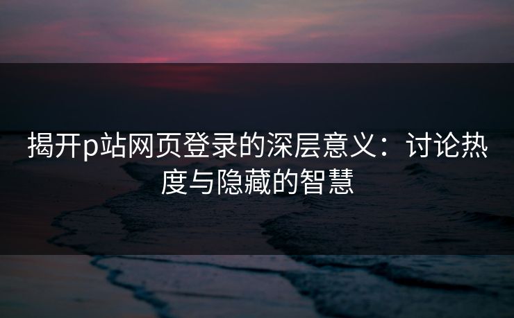 揭开p站网页登录的深层意义：讨论热度与隐藏的智慧-第1张图片-p站影视站 | p站镜像热门视频