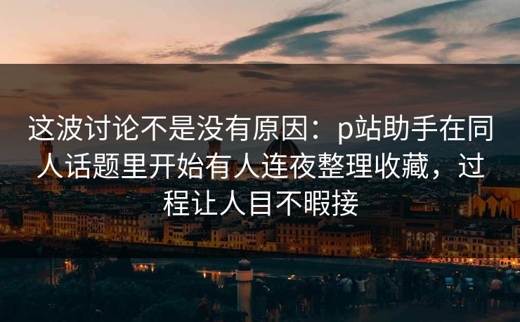 这波讨论不是没有原因：p站助手在同人话题里开始有人连夜整理收藏，过程让人目不暇接-第1张图片-p站影视站 | p站镜像热门视频