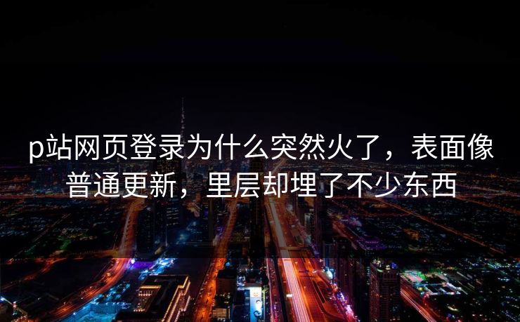 p站网页登录为什么突然火了，表面像普通更新，里层却埋了不少东西-第1张图片-p站影视站 | p站镜像热门视频