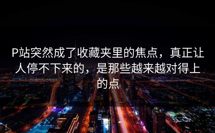 P站突然成了收藏夹里的焦点，真正让人停不下来的，是那些越来越对得上的点-第1张图片-p站影视站 | p站镜像热门视频