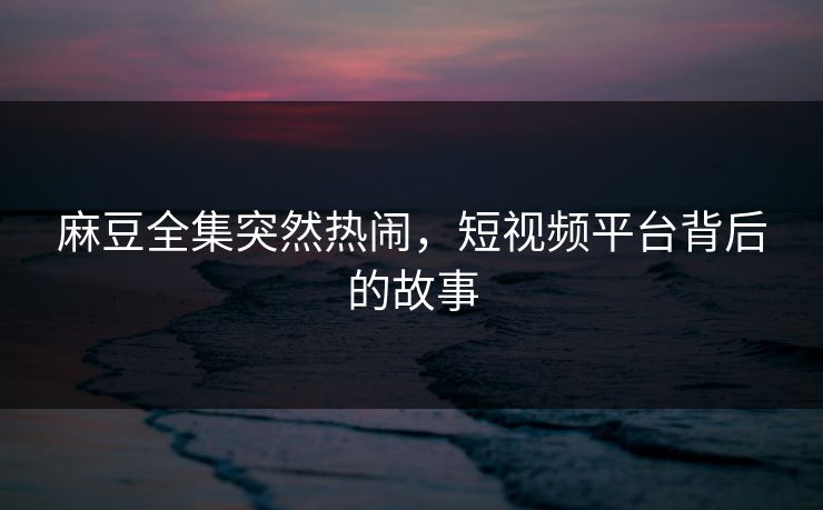 麻豆全集突然热闹，短视频平台背后的故事-第1张图片-p站影视站 | p站镜像热门视频