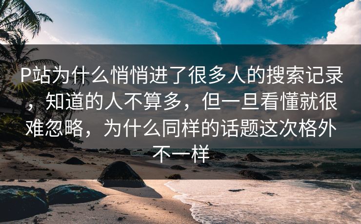 P站为什么悄悄进了很多人的搜索记录，知道的人不算多，但一旦看懂就很难忽略，为什么同样的话题这次格外不一样-第1张图片-p站影视站 | p站镜像热门视频
