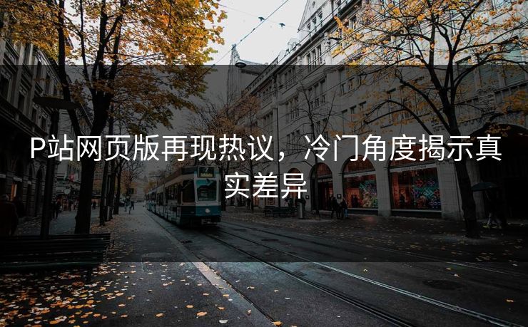 P站网页版再现热议，冷门角度揭示真实差异-第1张图片-p站影视站 | p站镜像热门视频
