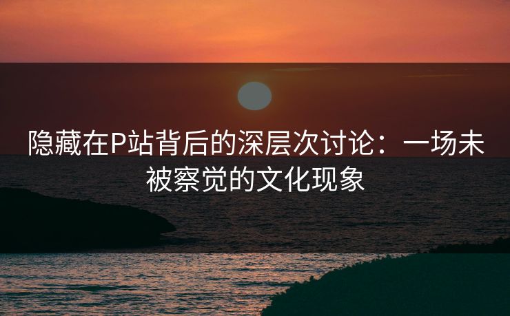 隐藏在P站背后的深层次讨论：一场未被察觉的文化现象-第1张图片-p站影视站 | p站镜像热门视频